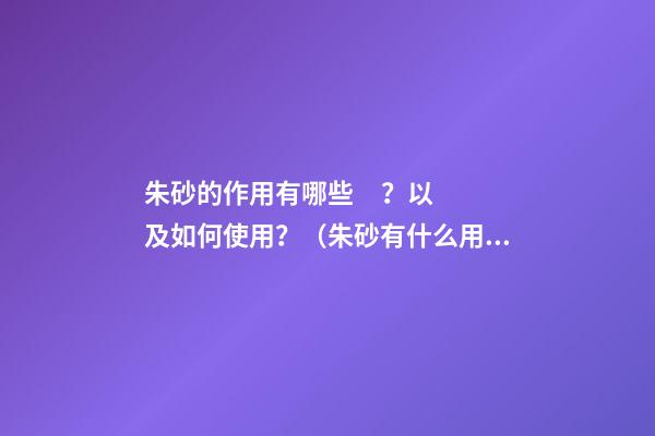 朱砂的作用有哪些？以及如何使用？（朱砂有什么用?）